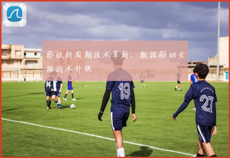 蔡斌新周期技术革新：数据驱动女排战术升级