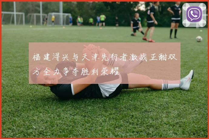 福建浔兴与天津先行者激战正酣双方全力争夺胜利荣耀