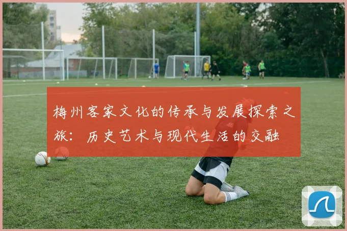 梅州客家文化的传承与发展探索之旅：历史艺术与现代生活的交融
