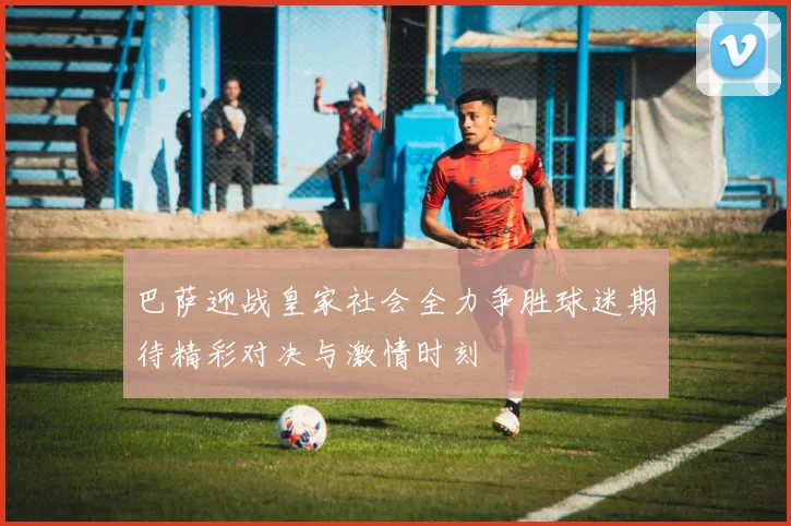 巴萨迎战皇家社会全力争胜球迷期待精彩对决与激情时刻