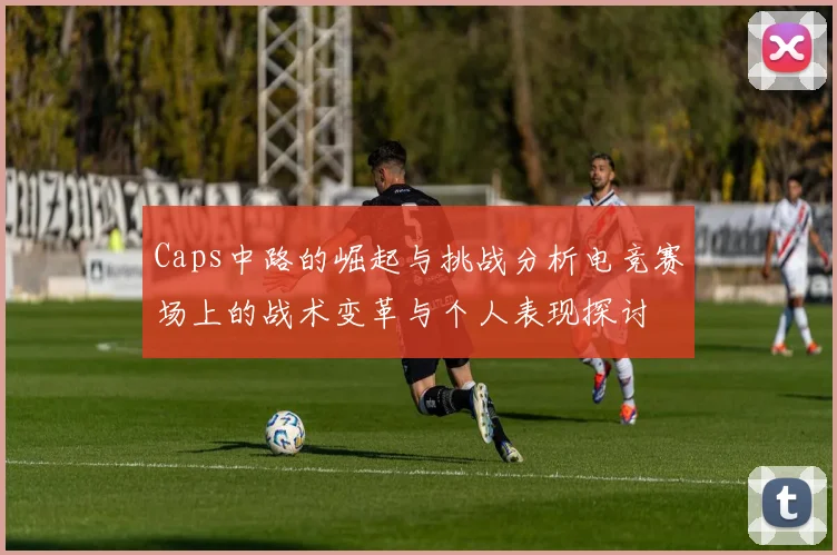 Caps中路的崛起与挑战分析电竞赛场上的战术变革与个人表现探讨