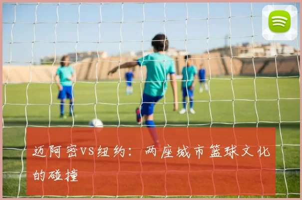 迈阿密vs纽约：两座城市篮球文化的碰撞