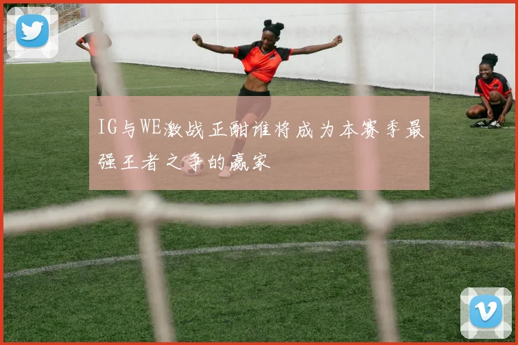 IG与WE激战正酣谁将成为本赛季最强王者之争的赢家