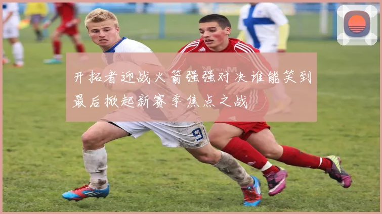 开拓者迎战火箭强强对决谁能笑到最后掀起新赛季焦点之战