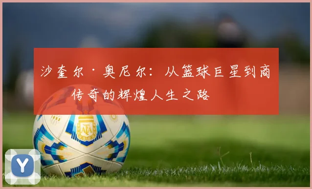 沙奎尔·奥尼尔：从篮球巨星到商业传奇的辉煌人生之路