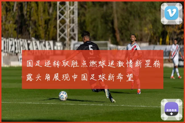 国足逆转取胜点燃球迷激情新星崭露头角展现中国足球新希望