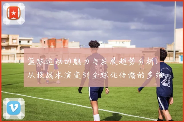 篮球运动的魅力与发展趋势分析：从技战术演变到全球化传播的多维度探讨